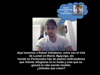 Espero ser seleccionado  para Cosmopolitan Aquí tenemos a Rafael Valladares, entra con el nick de Lucbel en #tarot, #gayvigo, etc nacido en Pontevedra hijo de padres maltratadores que intenta refugiarse en la moda y cree que se  ganará la vida siendo modelo. ¿Ustedes que creen? 