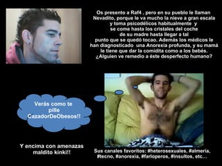 Os presento a Raf4 , pero en su pueblo le llaman  Nevadito, porque le va mucho la nieve a gran escala y toma psicodélicos habitualmente  y  se come hasta los cristales del coche de su madre hasta llegar a tal punto que se quedó tocao. Además los médicos le han diagnosticado  una Anorexia profunda, y su mamá le tiene que dar la comidita como a los bebés. ¿Alguien ve remedio a éste desperfecto humano? Verás como te  pille CazadorDeObesos!! Y encima con amenazas maldito kinki!! Sus canales favoritos: #heterosexuales, #almeria, #tecno, #anorexia, #farloperos, #insultos, etc… 