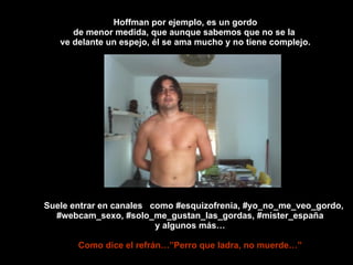 Hoffman por ejemplo, es un gordo de menor medida, que aunque sabemos que no se la  ve delante un espejo, él se ama mucho y no tiene complejo. Suele entrar en canales  como #esquizofrenia, #yo_no_me_veo_gordo, #webcam_sexo, #solo_me_gustan_las_gordas, #mister_españa y algunos más… Como dice el refrán…”Perro que ladra, no muerde…” 