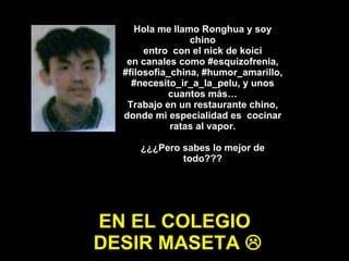 Hola me llamo Ronghua y soy chino entro  con el nick de koici en canales como #esquizofrenia, #filosofia_china, #humor_amarillo,  #necesito_ir_a_la_pelu, y unos cuantos más… Trabajo en un restaurante chino, donde mi especialidad es  cocinar ratas al vapor. ¿¿¿Pero sabes lo mejor de todo??? EN EL COLEGIO  DESIR MASETA   