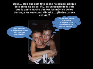 Upss… creo que ésta foto se me ha colado, porque éste chico no es del IRC, es un colgao de la vida que le gusta mucho trastear los móviles de los demás, y los usa como vibrador… ¿No les parece extraño? Deja de mirar al de la cámara, que mira que eres guarrilla eh!! Un poco si, pa que nos vamos a engañar, si la supieras utilizar, éso no pasaría… 