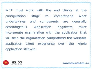  IT must work with the end clients at the
configuration stage to comprehend what
undertakings and components are generally
advantageous. Application engineers must
incorporate examination with the application that
will help the organization comprehend the versatile
application client experience over the whole
application lifecycle.
 