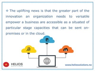  The uplifting news is that the greater part of the
innovation an organization needs to versatile
empower a business are accessible as a situated of
particular stage capacities that can be sent on-
premises or in the cloud.
 