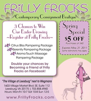 Contemporary Consignment Boutique
      3 Chances to Win                      Spring
     Our Easter Drawing                       Special
   ~Register at Frilly Frocks~                $5 OFF
                                               Purchase of $40
    3 Citrus Bliss Pampering Package
                                            Expires May 31, 2011
    3 Serenity Pampering Package            Some restrictions may apply
       3 Aroma Touch Massage
           Pampering Package

       Double your chances by
      Becoming a Friend of Frilly
        Frocks on Facebook!


“The Village at Leesburg” next to Wegmans
 1603 Village Market Blvd. SE, Suite 112
  Leesburg, VA 20175 | 703.858.4940
  Hours: Mon-Fri 10-7 Sat 10-8 Sun 12-5

   w w w. F r i l l y F ro c k s. c o m
 