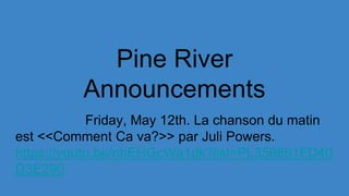 Pine River
Announcements
Friday, May 12th. La chanson du matin
est <<Comment Ca va?>> par Juli Powers.
https://youtu.be/nhEHGcWa1dk?list=PL358891FD40
D3E290
 