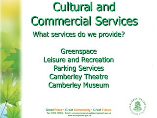 Cultural and
Commercial Services
What services do we provide?

         Greenspace
   Leisure and Recreation
      Parking Services
     Camberley Theatre
    Camberley Museum


    Tel: 01276 707338 Email: commercial.services@surreyheath.gov.uk
                        www.surreyheath.gov.uk
 