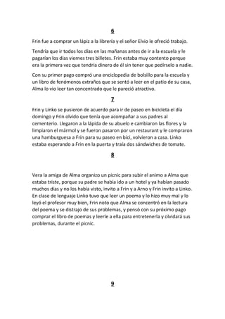 6
Frin fue a comprar un lápiz a la librería y el señor Elvio le ofreció trabajo.
Tendría que ir todos los días en las mañanas antes de ir a la escuela y le
pagarían los días viernes tres billetes. Frin estaba muy contento porque
era la primera vez que tendría dinero de él sin tener que pedírselo a nadie.
Con su primer pago compró una enciclopedia de bolsillo para la escuela y
un libro de fenómenos extraños que se sentó a leer en el patio de su casa,
Alma lo vio leer tan concentrado que le pareció atractivo.
7
Frin y Linko se pusieron de acuerdo para ir de paseo en bicicleta el día
domingo y Frin olvido que tenía que acompañar a sus padres al
cementerio. Llegaron a la lápida de su abuelo e cambiaron las flores y la
limpiaron el mármol y se fueron pasaron por un restaurant y le compraron
una hamburguesa a Frin para su paseo en bici, volvieron a casa. Linko
estaba esperando a Frin en la puerta y traía dos sándwiches de tomate.
8
Vera la amiga de Alma organizo un picnic para subir el animo a Alma que
estaba triste, porque su padre se había ido a un hotel y ya habían pasado
muchos días y no los había visto, invito a Frin y a Arno y Frin invito a Linko.
En clase de lenguaje Linko tuvo que leer un poema y lo hizo muy mal y lo
leyó el profesor muy bien, Frin noto que Alma se concentró en la lectura
del poema y se distrajo de sus problemas, y pensó con su próximo pago
comprar el libro de poemas y leerle a ella para entretenerla y olvidará sus
problemas, durante el picnic.
9
 
