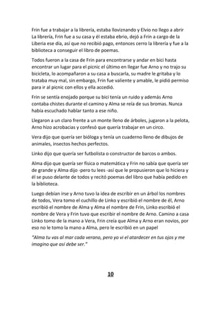 Frin fue a trabajar a la librería, estaba lloviznando y Elvio no llego a abrir
La librería, Frin fue a su casa y él estaba ebrio, dejó a Frin a cargo de la
Liberia ese día, así que no recibió pago, entonces cerro la librería y fue a la
biblioteca a conseguir el libro de poemas.
Todos fueron a la casa de Frin para encontrarse y andar en bici hasta
encontrar un lugar para el picnic el último en llegar fue Arno y no trajo su
bicicleta, lo acompañaron a su casa a buscarla, su madre le gritaba y lo
trataba muy mal, sin embargo, Frin fue valiente y amable, le pidió permiso
para ir al picnic con ellos y ella accedió.
Frin se sentía enojado porque su bici tenía un ruido y además Arno
contaba chistes durante el camino y Alma se reía de sus bromas. Nunca
había escuchado hablar tanto a ese niño.
Llegaron a un claro frente a un monte lleno de árboles, jugaron a la pelota,
Arno hizo acrobacias y confesó que quería trabajar en un circo.
Vera dijo que quería ser bióloga y tenía un cuaderno lleno de dibujos de
animales, insectos hechos perfectos.
Linko dijo que quería ser futbolista o constructor de barcos o ambos.
Alma dijo que quería ser física o matemática y Frin no sabía que quería ser
de grande y Alma dijo -pero tu lees -así que le propusieron que lo hiciera y
él se puso delante de todos y recitó poemas del libro que había pedido en
la biblioteca.
Luego debían irse y Arno tuvo la idea de escribir en un árbol los nombres
de todos, Vera tomo el cuchillo de Linko y escribió el nombre de él, Arno
escribió el nombre de Alma y Alma el nombre de Frin, Linko escribió el
nombre de Vera y Frin tuvo que escribir el nombre de Arno. Camino a casa
Linko tomo de la mano a Vera, Frin creía que Alma y Arno eran novios, por
eso no le tomo la mano a Alma, pero le escribió en un papel
“Alma tu vas al mar cada verano, pero yo vi el atardecer en tus ojos y me
imagino que así debe ser.”
10
 