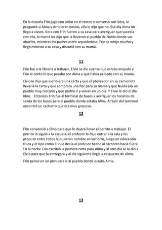 En la escuela Frin jugo con Linko en el recreo y conversó con Vera, le
preguntó si Alma y Arno eran novios, ella le dijo que no. Ese día Alma no
llego a clases. Vera con Frin fueron a su casa para averiguar que sucedía
con ella, la mamá les dijo que la llevaron al pueblo de Nulda donde sus
abuelos, mientras los padres estén separándose, Frin se enojo mucho y
llego molesto a su casa y discutió con su mamá.
11
Frin fue a la librería a trabajar, Elvio se dio cuenta que estaba enojado y
Frin le conto lo que pasaba con Alma y que había peleado con su mamá,
Elvio le dijo que escribiera una carta y que el proveedor en su camioneta
llevaría la carta y que comprara una flor para su mamá y que Nulda era un
pueblo muy cercano y que podría ir y volver en un día. Y Elvio le dio el día
libre. Entonces Frin fue al terminal de buses a averiguar los horarios de
salida de los buses para el pueblo donde estaba Alma. Al Salir del terminal
encontró un cachorro que era muy gracioso.
12
Frin convenció a Elvio para que lo dejará llevar el perrito a trabajar. El
perrito lo siguió a la escuela, el profesor lo dejo entrar a la sala y les
propuso entre todos le pusieran nombre al cachorro, luego en educación
física y el tipo como Frin le decía al profesor hecho al cachorro hacia fuera.
En la noche Frin escribió la primera carta para Alma y al otro día se la dio a
Elvio para que la entregará y al día siguiente llegó la respuesta de Alma.
Frin pensó en un plan para ir al pueblo donde estaba Alma.
13
 