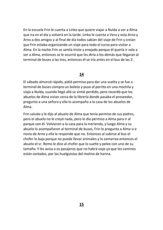 En la escuela Frin le cuenta a Linko que quiere viajar a Nulda a ver a Alma
que ira en el día y volverá en la tarde. Linko le cuenta a Vera y esta Arno y
Arno a dos amigos y al final de día todos sabían del viaje de Frin y creían
que Frin estaba organizando un viaje para todo el curso para visitar a
Alma. En la noche Frin se sentía triste y enojado porque él quería ir solo a
ver a Alma, entonces se le ocurrió que les diría a los demás que llegaran al
terminal de buses a las tres, entonces él se iría antes en el bus de las 2.
14
El sábado almorzó rápido, pidió permiso para dar una vuelta y se fue a
terminal de buses compro un boleto y puso al perrito en una mochila y
viajo a Nulda, cuando llegó allá se sintió perdido, pero recordó que los
abuelos de Alma vivían cerca de la librería donde pasaba el proveedor,
pregunto a una señora y ella lo acompaño a la casa de los abuelos de
Alma.
Frin saludo y le dijo al abuelo de Alma que tenía permiso de sus padres,
pero el abuelo no le creyó nada, pero le dio permiso a Alma para ir al
parque con él. Volvieron a la casa para la merienda, y luego Alma y su
abuelo lo acompañaron al terminal de buses, Frin le pregunta a Alma si e
novia de Arno y ella le responde que no. Entonces al subirse al bus el
chofer lo baja porque no puede llevar animales y lo zamarrea entonces el
abuelo el sr. Remo le dice al chofer que lo suelte y pelee con uno de su
tamaño. Y les avisa a os pasajeros que no habrá viaje ya que los caminos
están cortados, por los huelguistas del molino de harina.
15
 