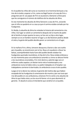 En el pueblo los niños del curso se reunieron en el terminal de buses a las
tres de la tarde a esperar a Frin, como no llegó fueron a la casa de Frin a
preguntar por él. Los papas de Frin se asustaron y llamaron a Elvio para
que les consiguiera el número de teléfono de los abuelos de Alma.
En ese momento los abuelos de Alma llamaron a casa de Frin, avisando
que el niño se quedaría en su casa ya que el camino estaba cortado por los
huelguistas.
En Nulda, la abuelita de Alma les relataba la historia del cementerio a los
niños. Ese lugar se volvió un cementerio después de la muerte de padre
de la familia la mujer quemo la casa y se fue con su hijo a otro lugar,
siempre se ve un hombre recorrer el lugar y un día llovieron piedras desde
el cielo y la gente del pueblo decidio poner un cementerio en el lugar.
16
En la mañana Frin y Alma, tomaron desayuno y fueron a dar una vuelta
por el pueblo, se encontraron con la Sra. Rosa y le ayudaron a llevar las
bolsas, acompañándola hasta fuera del pueblo donde estaban los
huelguistas quemado neumáticos, la hija de la Sra. Rosa estaba embraza y
en ese momento paso una ambulancia sonando su sirena se detuvo frente
a los neumáticos encendidos, Frin miró dentro y advirtió algo raro el
enfermo usaba zapatos y el doctor tenía roto el estetoscopio y esa
ambulancia nunca la había visto y su padre trabajaba en el hospital. Los
trabajadores corrieron la barricada y la ambulancia cruzo al otro pueblo.
Luego en la tv dieron las noticias el gerente del molino dijo que habían
escapado de los huelguistas lo amenazaron de muerte y por eso tuvo que
irse del pueblo en una ambulancia, entonces Frin le conto a los abuelos de
Alma lo que había visto y se les ocurrió llamar a la tv para desmentir al
gerente. El abuelo le aviso al intendente que vendría la tv al pueblo.
17
 