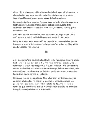 Al otro día el intendente pidió el cierre de simbólico de todos los negocios
al medio día y que no se prendieran las luces del pueblo en la noche y
todo el pueblo marchara a ruta en apoyo de los huelguistas.
Los abuelos de Alma con ellos fueron a pasar la noche a la ruta a apoyar a
los trabajadores, Frin se imaginaba que estaba en un cuadro de la
revolución como los de la escuela, con héroes, banderas, humo y gente
mirando a cielo.
Ama y Frin estaban entretenidos con esta aventura, llego un periodista
sacó fotos y otro de la radio le hizo una entrevista al intendente.
Frin y Alma conocieron a unos niños y se pusieron a mirar el cielo y Alma
les conto la historia del cementerio, luego los niños se fueron Alma y Frin
quedaron solos y se besaron.
18
A las 6 de la mañana siguiente el ruido del avión fumigador despertó a Frin
la abuelita le dio un café con leche, Frin fue a mirar que sucedía y vio el
camión de la tv que había llegado, la tv quería mostrar a Frin como el niño
que no podía volver a su casa a causa de la huelga de los trabajadores, Frin
respondió muy bien la entrevista diciendo que lo importante era que los
huelguistas iban a perder sus trabajos .
Llegaron a casa de los abuelos de Alma y llamaron por teléfono muchas
personas felicitando a rin por sus respuestas al periodista incluso sus
padres ya no estaban enojados. Remo el abuelo de Alma encontro la
forma de que Frin volviera a su casa, converso con el piloto del avión que
fumigaba para que lo llevara al otro pueblo.
 