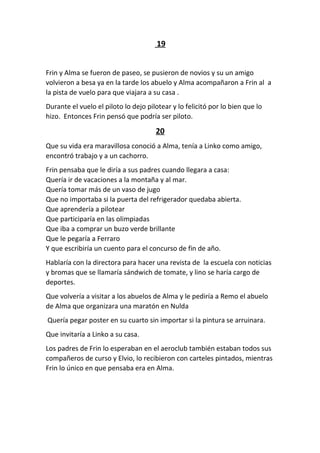 19
Frin y Alma se fueron de paseo, se pusieron de novios y su un amigo
volvieron a besa ya en la tarde los abuelo y Alma acompañaron a Frin al a
la pista de vuelo para que viajara a su casa .
Durante el vuelo el piloto lo dejo pilotear y lo felicitó por lo bien que lo
hizo. Entonces Frin pensó que podría ser piloto.
20
Que su vida era maravillosa conoció a Alma, tenía a Linko como amigo,
encontró trabajo y a un cachorro.
Frin pensaba que le diría a sus padres cuando llegara a casa:
Quería ir de vacaciones a la montaña y al mar.
Quería tomar más de un vaso de jugo
Que no importaba si la puerta del refrigerador quedaba abierta.
Que aprendería a pilotear
Que participaría en las olimpiadas
Que iba a comprar un buzo verde brillante
Que le pegaría a Ferraro
Y que escribiría un cuento para el concurso de fin de año.
Hablaría con la directora para hacer una revista de la escuela con noticias
y bromas que se llamaría sándwich de tomate, y lino se haría cargo de
deportes.
Que volvería a visitar a los abuelos de Alma y le pediría a Remo el abuelo
de Alma que organizara una maratón en Nulda
Quería pegar poster en su cuarto sin importar si la pintura se arruinara.
Que invitaría a Linko a su casa.
Los padres de Frin lo esperaban en el aeroclub también estaban todos sus
compañeros de curso y Elvio, lo recibieron con carteles pintados, mientras
Frin lo único en que pensaba era en Alma.
 