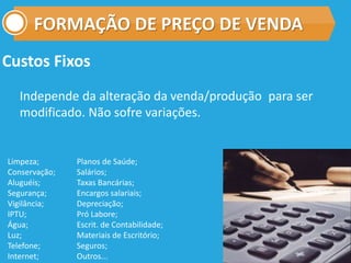 FORMAÇÃO DE PREÇO DE VENDA
Custos Fixos
Independe da alteração da venda/produção para ser
modificado. Não sofre variações.
Limpeza;
Conservação;
Aluguéis;
Segurança;
Vigilância;
IPTU;
Água;
Luz;
Telefone;
Internet;
Planos de Saúde;
Salários;
Taxas Bancárias;
Encargos salariais;
Depreciação;
Pró Labore;
Escrit. de Contabilidade;
Materiais de Escritório;
Seguros;
Outros...
 
