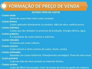 FORMAÇÃO DE PREÇO DE VENDA
OUTROS TIPOS DE CUSTOS
- Custos totais
Soma de custos fixos mais custos variáveis.
- Custos diretos
Custos aplicados diretamente no produto. Mão-de-obra, matéria-prima.
- Custos indiretos
Custos que são rateados no processo de produção. Energia elétrica, água.
- Custos próprios
É o resultante de custos diretos e indiretos.
- Custos rateados
O mesmo que custo indireto.
- Custos comuns
Custo comum a vários centros de custos. Durex, caneta.
- Custos estimados
Baseados em custos históricos. Planejamento estratégico, Fluxo de caixa anual
- Custo primário
Custo de mão-de-obra somado ao materiais diretos.
- Custos ocultos
Custo de difícil mensuração. Custo do tempo de troca da agulha da máquina.
 