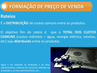 FORMAÇÃO DE PREÇO DE VENDA
Rateios
É a DISTRIBUIÇÃO de custos comuns entre os produtos.
O objetivo fim do rateio é que o TOTAL DOS CUSTOS
COMUNS (custos indiretos – água, energia elétrica, canetas,
etc) seja distribuído entre os produtos.
Agua e luz utilizada na produção e na área
administrativa, material de consumo utilizado na
produção e na área administrativa, etc...
 