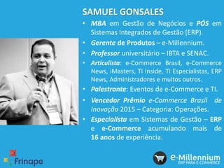 SAMUEL GONSALES
• MBA em Gestão de Negócios e PÓS em
Sistemas Integrados de Gestão (ERP).
• Gerente de Produtos – e-Millennium.
• Professor universitário – IBTA e SENAC.
• Articulista: e-Commerce Brasil, e-Commerce
News, iMasters, TI Inside, TI Especialistas, ERP
News, Administradores e muitos outros.
• Palestrante: Eventos de e-Commerce e TI.
• Vencedor Prêmio e-Commerce Brasil de
Inovação 2015 – Categoria: Operações.
• Especialista em Sistemas de Gestão – ERP
e e-Commerce acumulando mais de
16 anos de experiência.
 