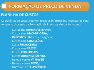 FORMAÇÃO DE PREÇO DE VENDA
PLANILHA DE CUSTOS:
As planilhas de custos reúnem todas as informações necessárias para
compor o processo de Formação de Preço de Venda, tais como:
- Custos dos MATERIAIS diretos;
- Custos com MÃO-DE-OBRA;
- IMPOSTOS relativos ao negócio;
- Custos com COMISSÕES;
- Custo FINANCEIRO;
- Custos com FRETES;
- Custos COMERCIAIS;
- Custos ADMINISTRATIVOS;
- Demais custos VARIÁVEIS;
- Demais custos FIXOS;
- Outros custos ESPECÍFICOS.
 