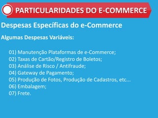Despesas Específicas do e-Commerce
Algumas Despesas Variáveis:
01) Manutenção Plataformas de e-Commerce;
02) Taxas de Cartão/Registro de Boletos;
03) Análise de Risco / Antifraude;
04) Gateway de Pagamento;
05) Produção de Fotos, Produção de Cadastros, etc...
06) Embalagem;
07) Frete.
PARTICULARIDADES DO E-COMMERCE
 