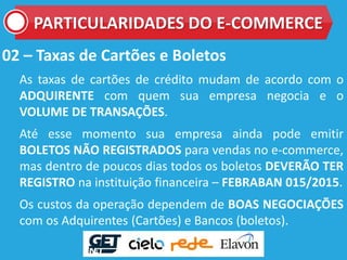 02 – Taxas de Cartões e Boletos
As taxas de cartões de crédito mudam de acordo com o
ADQUIRENTE com quem sua empresa negocia e o
VOLUME DE TRANSAÇÕES.
Até esse momento sua empresa ainda pode emitir
BOLETOS NÃO REGISTRADOS para vendas no e-commerce,
mas dentro de poucos dias todos os boletos DEVERÃO TER
REGISTRO na instituição financeira – FEBRABAN 015/2015.
Os custos da operação dependem de BOAS NEGOCIAÇÕES
com os Adquirentes (Cartões) e Bancos (boletos).
PARTICULARIDADES DO E-COMMERCE
 