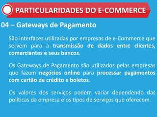 04 – Gateways de Pagamento
São interfaces utilizadas por empresas de e-Commerce que
servem para a transmissão de dados entre clientes,
comerciantes e seus bancos.
Os Gateways de Pagamento são utilizados pelas empresas
que fazem negócios online para processar pagamentos
com cartão de crédito e boletos.
Os valores dos serviços podem variar dependendo das
políticas da empresa e os tipos de serviços que oferecem.
PARTICULARIDADES DO E-COMMERCE
 