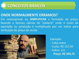 CONCEITOS BÁSICOS
ONDE NORMALMENTE ERRAMOS?
Em menosprezar ou SIMPLIFICAR a formação do preço,
fazendo o famoso cálculo de “padaria” onde o custo de
aquisição ou produção é multiplicado por um índice para
atribuição do preço de venda.
Exemplo:
- Calça Jeans
- Custo: R$ 137,50
- Índice: 2,5
Preço: R$ 343,75
 