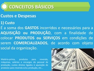 CONCEITOS BÁSICOS
Custos e Despesas
1) Custo
É a soma dos GASTOS incorridos e necessários para a
AQUISIÇÃO ou PRODUÇÃO, com a finalidade de
colocar PRODUTOS ou SERVIÇOS em condições de
serem COMERCIALIZADOS, de acordo com objeto
social da organização.
Matéria-prima, produtos para revenda,
máquinas, salários e encargos do pessoal de
produção, custos diretos ligados à aquisição de
produtos para revenda e/ou produção, etc...
 