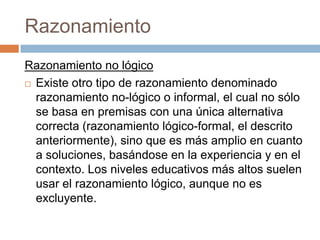 Razonamiento
Razonamiento no lógico
 Existe otro tipo de razonamiento denominado
  razonamiento no-lógico o informal, el cual no sólo
  se basa en premisas con una única alternativa
  correcta (razonamiento lógico-formal, el descrito
  anteriormente), sino que es más amplio en cuanto
  a soluciones, basándose en la experiencia y en el
  contexto. Los niveles educativos más altos suelen
  usar el razonamiento lógico, aunque no es
  excluyente.
 