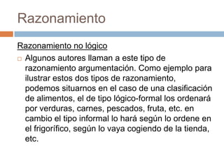 Razonamiento
Razonamiento no lógico
 Algunos autores llaman a este tipo de
  razonamiento argumentación. Como ejemplo para
  ilustrar estos dos tipos de razonamiento,
  podemos situarnos en el caso de una clasificación
  de alimentos, el de tipo lógico-formal los ordenará
  por verduras, carnes, pescados, fruta, etc. en
  cambio el tipo informal lo hará según lo ordene en
  el frigorífico, según lo vaya cogiendo de la tienda,
  etc.
 