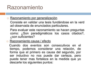 Razonamiento
   Razonamiento por generalización
    Consiste en validar una tesis fundándose en la verd
    ad observada de enunciados particulares.
    Para evaluar este razonamiento se hacen preguntas
    como: ¿Son paradigmáticos los casos citados?,
    ¿son suficientes?
   Razonamiento causa / efecto
    Cuando dos eventos son consecutivos en el
    tiempo, podemos considerar una relación, de
    forma que el primero es causa del segundo, por
    ser inductivo no nos puede dar certeza, pero
    puede tener mas fortaleza en la medida que yo
    descarte los siguientes puntos:
 