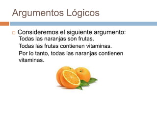Argumentos Lógicos
   Consideremos el siguiente argumento:
    Todas las naranjas son frutas.
    Todas las frutas contienen vitaminas.
    Por lo tanto, todas las naranjas contienen
    vitaminas.
 