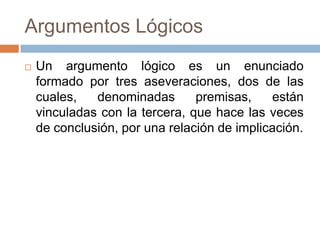 Argumentos Lógicos
   Un argumento lógico es un enunciado
    formado por tres aseveraciones, dos de las
    cuales,   denominadas       premisas,    están
    vinculadas con la tercera, que hace las veces
    de conclusión, por una relación de implicación.
 