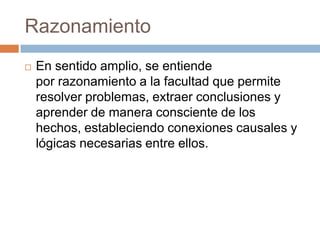 Razonamiento
   En sentido amplio, se entiende
    por razonamiento a la facultad que permite
    resolver problemas, extraer conclusiones y
    aprender de manera consciente de los
    hechos, estableciendo conexiones causales y
    lógicas necesarias entre ellos.
 