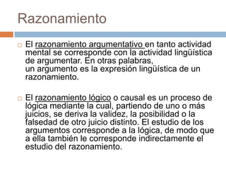Razonamiento
   El razonamiento argumentativo en tanto actividad
    mental se corresponde con la actividad lingüística
    de argumentar. En otras palabras,
    un argumento es la expresión lingüística de un
    razonamiento.

   El razonamiento lógico o causal es un proceso de
    lógica mediante la cual, partiendo de uno o más
    juicios, se deriva la validez, la posibilidad o la
    falsedad de otro juicio distinto. El estudio de los
    argumentos corresponde a la lógica, de modo que
    a ella también le corresponde indirectamente el
    estudio del razonamiento.
 