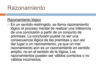 Razonamiento
Razonamiento lógico
 En un sentido restringido, se llama razonamiento
  lógico al proceso mental de realizar una inferencia
  de una conclusión a partir de un conjunto de
  premisas. La conclusión puede no ser una
  consecuencia lógica de las premisas y aun así
  dar lugar a un razonamiento, ya que un mal
  razonamiento aún es un razonamiento en sentido
  amplio, no en el sentido de la lógica. Los
  razonamientos pueden ser válidos correctos o no
  válidos incorrectos.
 