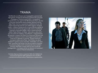 TRAMA
  Nel Mondo si verificano casi inspiegabili e paranormali
 ogni giorno. Fringe è la divisione di polizia che si occupa
      di spiegare e risolvere quest’ultimi. La squadra è
composta da un’ex agente del FBI Olivia Dunham ,da uno
    scienziato (dichiarato pazzo) Walter Bishop e da suo
   figlio Peter che ha un quoziente intellettivo di 220. Gli
  eventi soprannaturali nel corso delle stagioni vengono
risolti e svelano l’esistenza di un nuovo Mondo uguale al
  nostro che ha dichiarato guerra alla nostra umanità da
    quando lo scienziato Walter rubò in questa seconda
  realtà il figlio (Peter), di Wlater ‘alternativo ,dato che il
 suo era morto di malattia. I Due Mondi si riappacificano
da quando si scopre che Peter è la chiave per attivare una
 macchina capace di creare e distruggere qualsiasi cosa.
      Crea cosi un Mondo in comune , questo evento fa
     scomparire dalla storia Peter che di fatto non deve
 esistere in questo nuovo connubio. A decidere ciò sono
  stati i guardiani del tempo che devono gestire la giusta
    successione degli eventi mantenendo i due mondi in
      armonia. Ma Peter rimane nell ‘eco dei ricordi dei
protagonisti e ricompare anche se nessuno lo riconosce.(
                   trama in fase di evoluzione)

 Puntata dopo puntata si scoprono fatti che ribaltano le
   conoscenze apprese dallo spettatore fino ad allora
, mantenendo sempre attiva l’attenzione a questa seria.
 