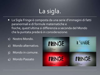 La sigla.
 La Sigla Fringe è composta da una serie d’immagini di fatti
  paranormali e di formule matematiche e
  fisiche, quest’ultima si differenzia a seconda del Mondo
  che la puntata prederà in considerazione:

1) Nostro Mondo.

2) Mondo alternativo.

3) Mondo in comune.

4) Mondo Passato
 