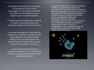 I Protagonisti sono pochi ma è presente                 La struttura della serie è molto complicata
        un persistente via vai di nuovi                  e difficile, tipico della produzione di
                                                         j.j.Abrams. Per questo la serie in molti casi
 personaggi, che non si possono definire                 ebbe poca audience, che la portò via per un
    fissi dato che intervengono per una                  lungo periodo dalle televisioni Italiane.In
    stagione o per una serie di puntate.                 America invece, fu portata dal Lunedì (
                                                         giorno considerato migliore per
                                                         trasmettere fiction) a Venerdi
La realtà ripresa potrebbe essere quella di              (deathday, dato che entra in concorrenza
    un’ ideale vita quotidiana,dove una                  con il football) riuscendo comunque a
‘squadra di polizia’ sventa atti ‘terroristici’          mantenere un buon numero di
                                                         telespettatori. Ha recuperato molto nel
                      .                                  finale della 3 stagione e l’inizio della
                                                         quarta, tutt’ora in onda.
 Le puntate sono aperte e s’intensificano
di significati , è difficile quindi tenere il filo
    logico della serie se si perde qualche
   puntata. Anche se nelle stagioni sono
presenti episodi ‘materasso’ dove accade
    un evento Fringe esterno alla storia.

    La serie è ambientata nel territorio
statunitense attuale e in uno rielaborato a
computer, che rappresenterebbe la realtà
          parallela o alternativa.

                                                     .
 