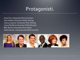 Protagonisti.
Anna Torv interpreta Olivia Dunham
John Noble interpreta Walter Bishop
Joshua Jackson interpreta Peter Bishop
Lance Reddick interpreta Phillip Broyles
Blair Brown interpreta Nina Sharp
Jasika Nicole interpreta AstridFarnsworth
 