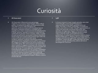 Curiosità
   Gli Osservatori                                                  I glifi

   Gli Osservatori (Observers) sono personaggi                      In diversi momenti di ogni singolo episodio, sono stati
    misteriosi, di cui è poco chiara l'origine. Il loro volto è       inseriti dei glifi, ovvero singoli fotogrammi
    pallido, completamente glabro ed inespressivo; nelle              rappresentanti diverse figure, generalmente una
    rare volte in cui li si vede interagire con                       foglia, una mela, un fiore, una farfalla, un cavalluccio
    qualcuno, sembrano essere privi di qualsiasi tipo di              marino, una mano e un volto. Tali glifi rappresentano un
    emozione. Indossano sempre un completo ed un                      codice che nasconde una parola diversa per ogni
    cappello nero. Il loro comportamento ed abbigliamento             episodio, che aggiunge maggiori informazioni sulla
    li rende "anonimi" quando si trovano in mezzo ad una              soluzione di ogni enigma. Appaiono almeno cinque
    moltitudine di persone. Il loro compito, infatti, è quello        volte a schermo intero, prima dell'intermezzo
    di osservare gli eventi, senza poter tuttavia intervenire.        pubblicitario. A svelare la loro funzione è stato lo stesso
    Questi esseri sono sempre stati presenti ogni volta che           ideatore della serie J.J. Abrams, che in un'intervista ha
    si sono verificati eventi particolari come                        spiegato come facciano parte del "codice della serie”. Il
    incidenti, assassinii, scoperte scientifiche o eventi             cosiddetto "codice dei glifi" è stato decifrato nel mese
    apparentemente inspiegabli (come quelli su cui si trova           di marzo 2009 da JulianSanchez, editore del sito di
    ad indagare la FringeDivision) che hanno modificato il            tecnologia Ars Technical.
    corso della storia. Non viene chiarito se gli osservatori
    siano in grado di viaggiare nel tempo o se, invece, siano
    esseri ultracentenari il cui aspetto rimane immutato nel
    corso del tempo. È invece appurato che possono
    tranquillamente spostarsi tra i vari universi. Possiedono
    una grande forza fisica ed una grande tolleranza ai cibi
    piccanti: in diverse occasioni si possono vedere gli
    osservatori che, durante un pasto, ingurgitano l'intero
    contenuto di una bottiglietta di pepe o tabasco insieme
    al resto del cibo.
 