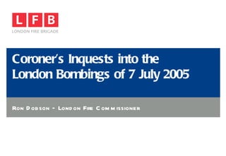 Coroner’s Inquests into the  London Bombings of 7 July 2005 Ron Dobson – London Fire Commissioner 