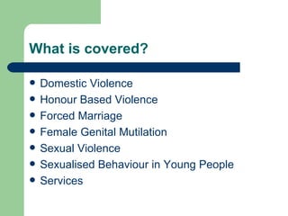 What is covered? Domestic Violence Honour Based Violence Forced Marriage Female Genital Mutilation Sexual Violence Sexualised Behaviour in Young People Services  