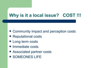 Why is it a local issue?  COST !!! Community impact and perception costs Reputational costs Long term costs Immediate costs Associated partner costs  SOMEONES LIFE 