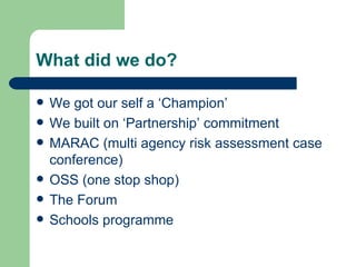 What did we do? We got our self a ‘Champion’  We built on ‘Partnership’ commitment MARAC (multi agency risk assessment case conference) OSS (one stop shop) The Forum Schools programme 