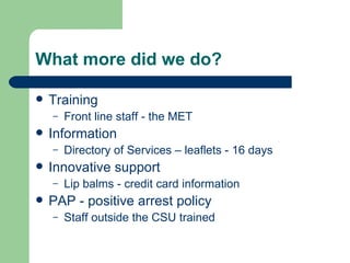 What more did we do? Training Front line staff - the MET Information Directory of Services – leaflets - 16 days Innovative support Lip balms - credit card information PAP - positive arrest policy Staff outside the CSU trained 