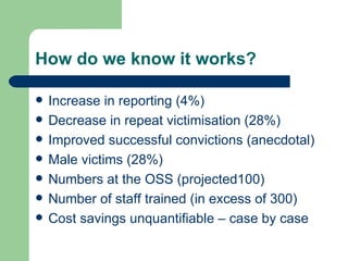 How do we know it works? Increase in reporting (4%) Decrease in repeat victimisation (28%) Improved successful convictions (anecdotal) Male victims (28%) Numbers at the OSS (projected100) Number of staff trained (in excess of 300) Cost savings unquantifiable – case by case 
