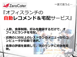 一言で言うと…


『オフィスランチの
 自動レコメンド＆宅配サービス』

•   人数、食事制限、好みを登録するだけで、オ
    フィスにランチを宅配。
•   近隣の130以上のレストランのメニューからコ
    ンピュータが自動で選択。
•   食事の評価を蓄積して、次のランチに好みを反
    映。
 