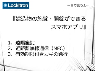 一言で言うと…



『建造物の施錠・開錠ができる
          スマホアプリ』

1、遠隔施錠
2、近距離無線通信（NFC）
3、有効期限付きカギの発行
 