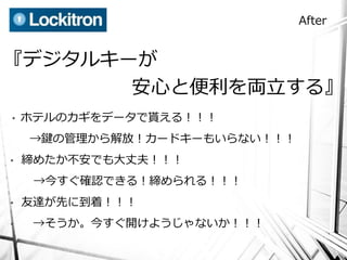 After


『デジタルキーが
       安心と便利を両立する』
•   ホテルのカギをデータで貰える！！！
    →鍵の管理から解放！カードキーもいらない！！！
•   締めたか不安でも大丈夫！！！
     →今すぐ確認できる！締められる！！！
•   友達が先に到着！！！
•    →そうか。今すぐ開けようじゃないか！！！
 
