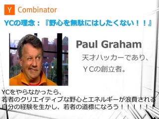 YCの理念：『野心を無駄にはしたくない！！』


           Paul Graham
             天才ハッカーであり、
            ＹCの創立者。


YCをやらなかったら、
若者のクリエイティブな野心とエネルギーが浪費される
自分の経験を生かし、若者の道標になろう！！！！！！
 